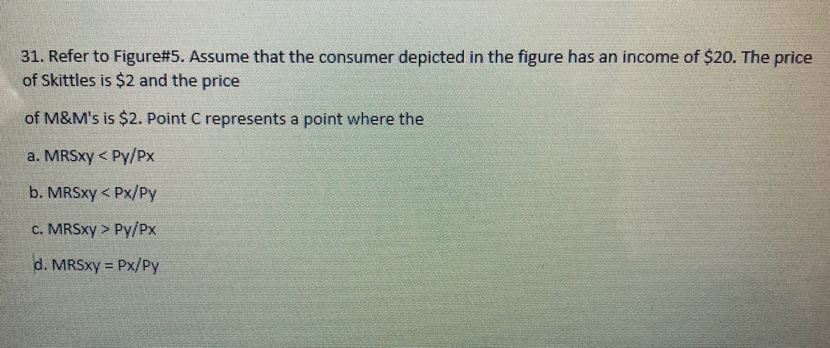 31. Refer to Figure#5. Assume that the consumer depicted in the figure has an income of $20. The price
of Skittles is $2 and the price
of M&M's is $2. Point C represents a point where the
a. MRSXY < Py/Px
b. MRSXY < Px/Py
c. MRSXY > Py/PX
d. MRSXY = Px/Py
