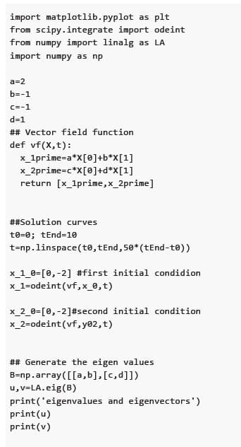 import matplotlib.pyplot as plt
from scipy.integrate import odeint
from numpy import linalg as LA
import numpy as np
a=2
b=-1
c=-1
d=1
## Vector field function
def vf(x, t):
x_1prime=a*X[0]+b*X[1]
x_2prime=c*X[0]+d*X[1]
return [x_1prime,x_2prime]
## Solution curves
t0=0; tEnd=10
t=np. linspace(t0,tEnd, 50* (tEnd-to))
x_1_0= [0, -2] #first initial condidion
x_1=odeint (vf,x_0, t)
x_2_0= [0, -2] #second initial condition
x_2=odeint (vf, y02, t)
## Generate the eigen values
B=np.array([[a,b], [c, d]])
u,v=LA.eig (B)
print('eigenvalues and eigenvectors')
print (u)
print (v)