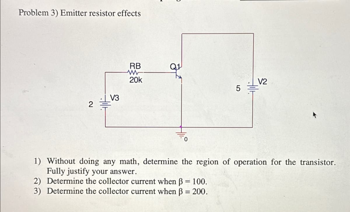Problem 3) Emitter resistor effects
RB
W
20k
V2
5
V3
2
0
1) Without doing any math, determine the region of operation for the transistor.
Fully justify your answer.
2) Determine the collector current when ẞ = 100.
3) Determine the collector current when ẞ = 200.