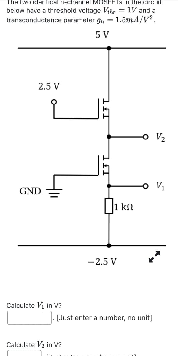 The two identical n-channel MOSFETS in the circuit
below have a threshold voltage Vthr
transconductance parameter gn
5 V
=
= 1V and a
= 1.5mA/V².
2.5 V
GND
1 ΚΩ
-2.5 V
Calculate in V?
[Just enter a number, no unit]
Calculate V2 in V?
V2