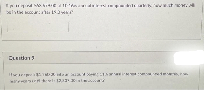 If you deposit $63,679.00 at 10.16% annual interest compounded quarterly, how much money will
be in the account after 19.0 years?
Question 9
If you deposit $1,760.00 into an account paying 11% annual interest compounded monthly, how
many years until there is $2,837.00 in the account?