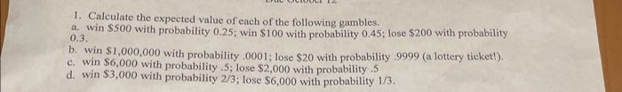 1. Calculate the expected value of each of the following gambles.
a. win $500 with probability 0.25; win $100 with probability 0.45; lose $200 with probability
0.3.
b. win $1,000,000 with probability .0001; lose $20 with probability 9999 (a lottery ticket!).
c. win $6,000 with probability .5; lose $2,000 with probability 5
d. win $3,000 with probability 2/3; lose $6,000 with probability 1/3.