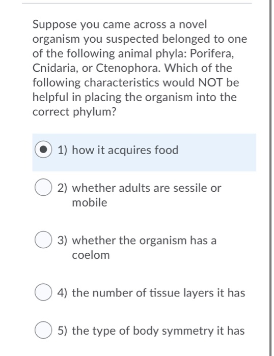 Suppose you came across a novel
organism you suspected belonged to one
of the following animal phyla: Porifera,
Cnidaria, or Ctenophora. Which of the
following characteristics would NOT be
helpful in placing the organism into the
correct phylum?
1) how it acquires food
2) whether adults are sessile or
mobile
3) whether the organism has a
coelom
4) the number of tissue layers it has
5) the type of body symmetry it has