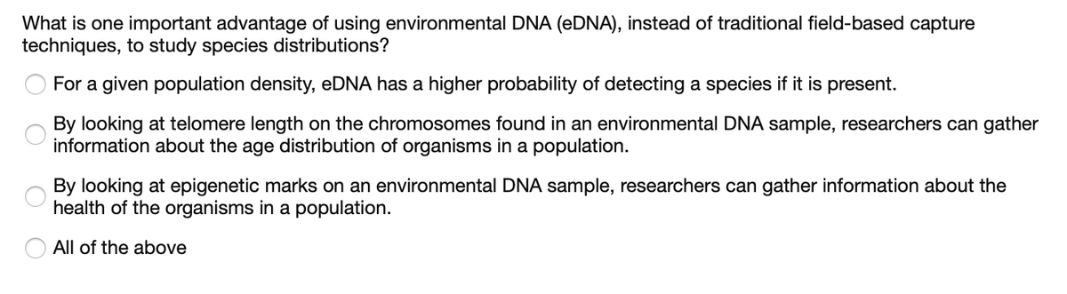 What is one important advantage of using environmental DNA (eDNA), instead of traditional field-based capture
techniques, to study species distributions?
For a given population density, eDNA has a higher probability of detecting a species if it is present.
By looking at telomere length on the chromosomes found in an environmental DNA sample, researchers can gather
information about the age distribution of organisms in a population.
O
By looking at epigenetic marks on an environmental DNA sample, researchers can gather information about the
health of the organisms in a population.
All of the above