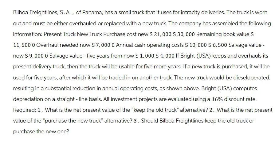 Bilboa Freightlines, S.A., of Panama, has a small truck that it uses for intracity deliveries. The truck is worn
out and must be either overhauled or replaced with a new truck. The company has assembled the following
information: Present Truck New Truck Purchase cost new $ 21,000 $ 30,000 Remaining book value $
11,500 0 Overhaul needed now $7,000 0 Annual cash operating costs $ 10,000 $ 6,500 Salvage value -
now $ 9,000 0 Salvage value - five years from now $ 1,000 $ 4,000 If Bright (USA) keeps and overhauls its
present delivery truck, then the truck will be usable for five more years. If a new truck is purchased, it will be
used for five years, after which it will be traded in on another truck. The new truck would be dieseloperated,
resulting in a substantial reduction in annual operating costs, as shown above. Bright (USA) computes
depreciation on a straight-line basis. All investment projects are evaluated using a 16% discount rate.
Required: 1. What is the net present value of the "keep the old truck" alternative? 2. What is the net present
value of the "purchase the new truck" alternative? 3. Should Bilboa Freightlines keep the old truck or
purchase the new one?