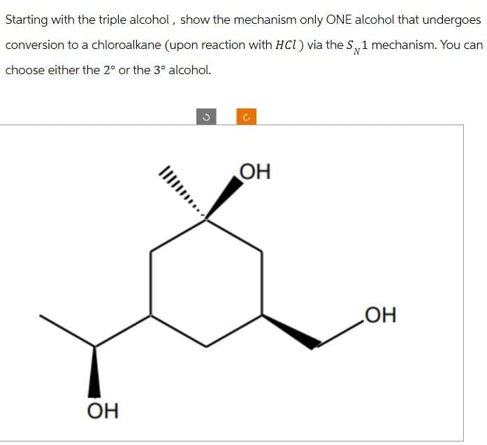Starting with the triple alcohol, show the mechanism only ONE alcohol that undergoes
conversion to a chloroalkane (upon reaction with HCl) via the S 1 mechanism. You can
choose either the 2° or the 3° alcohol.
OH
C
OH
OH