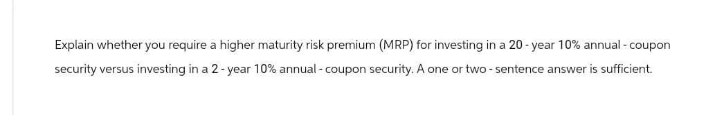 Explain whether you require a higher maturity risk premium (MRP) for investing in a 20-year 10% annual - coupon
security versus investing in a 2-year 10% annual - coupon security. A one or two - sentence answer is sufficient.