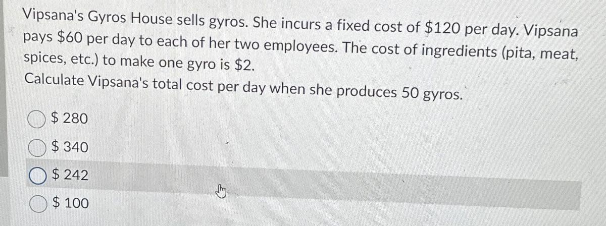 Vipsana's Gyros House sells gyros. She incurs a fixed cost of $120 per day. Vipsana
pays $60 per day to each of her two employees. The cost of ingredients (pita, meat,
spices, etc.) to make one gyro is $2.
Calculate Vipsana's total cost per day when she produces 50 gyros.
$ 280
$340
$242
$100