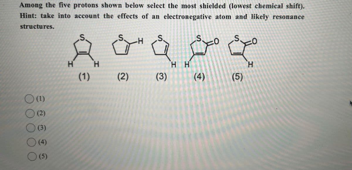 Among the five protons shown below select the most shielded (lowest chemical shift).
Hint: take into account the effects of an electronegative atom and likely resonance
structures.
(1)
(2)
(3)
(4)
(5)
H
(1)
عموم فف
HH
H
(2)
(3)
H
(4)
(5)