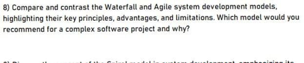 8) Compare and contrast the Waterfall and Agile system development models,
highlighting their key principles, advantages, and limitations. Which model would you
recommend for a complex software project and why?
