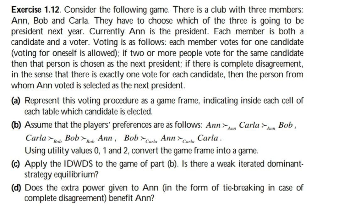 Exercise 1.12. Consider the following game. There is a club with three members:
Ann, Bob and Carla. They have to choose which of the three is going to be
president next year. Currently Ann is the president. Each member is both a
candidate and a voter. Voting is as follows: each member votes for one candidate
(voting for oneself is allowed); if two or more people vote for the same candidate
then that person is chosen as the next president; if there is complete disagreement,
in the sense that there is exactly one vote for each candidate, then the person from
whom Ann voted is selected as the next president.
(a) Represent this voting procedure as a game frame, indicating inside each cell of
each table which candidate is elected.
(b) Assume that the players' preferences are as follows: Ann>
Carla Bob Bob Bob Ann, Bob Carla
> Ann
Carla
Carla.
Ann
Carla Ann Bob,
Using utility values 0, 1 and 2, convert the game frame into a game.
(c) Apply the IDWDS to the game of part (b). Is there a weak iterated dominant-
strategy equilibrium?
(d) Does the extra power given to Ann (in the form of tie-breaking in case of
complete disagreement) benefit Ann?