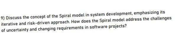 9) Discuss the concept of the Spiral model in system development, emphasizing its
iterative and risk-driven approach. How does the Spiral model address the challenges
of uncertainty and changing requirements in software projects?