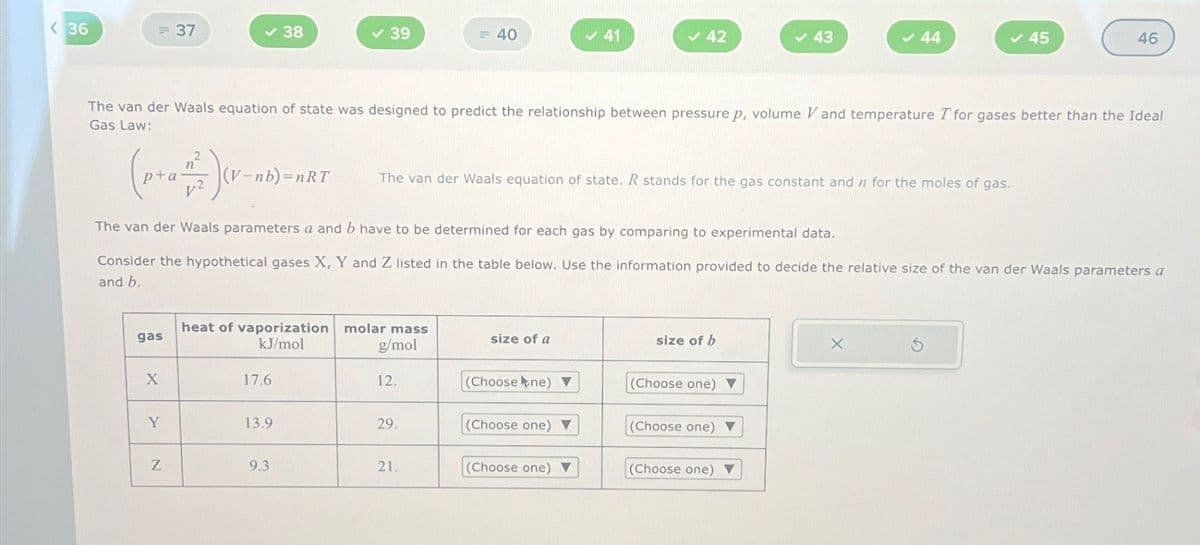 <36
= 37
✓ 38
✓ 39
= 40
✓ 41
42
43
44
45
46
The van der Waals equation of state was designed to predict the relationship between pressure p, volume V and temperature I for gases better than the Ideal
Gas Law:
2
())
(V-nb)=nRT
The van der Waals equation of state. R stands for the gas constant and n for the moles of gas.
The van der Waals parameters a and b have to be determined for each gas by comparing to experimental data.
Consider the hypothetical gases X, Y and Z listed in the table below. Use the information provided to decide the relative size of the van der Waals parameters a
and b.
heat of vaporization molar mass
gas
size of a
size of b
kJ/mol
g/mol
x
X
17.6
12.
(Choose ne) ▼
(Choose one) ▼
Y
13.9
29.
(Choose one) V
(Choose one) ▼
Z
9.3
21.
(Choose one) ▼
(Choose one)