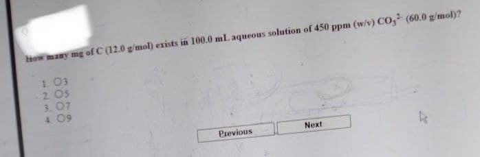 How many mg of C (12.0 g/mol) exists in 100.0 mL. aqueous solution of 450 ppm (w/v) CO² (60.0 g/mol)?
1. 03
-2.05
3.07
4.09
Previous
Next
