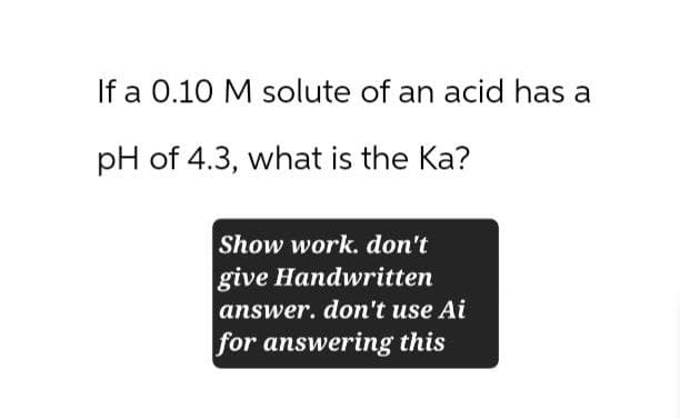 If a 0.10 M solute of an acid has a
pH of 4.3, what is the Ka?
Show work. don't
give Handwritten
answer. don't use Ai
for answering this