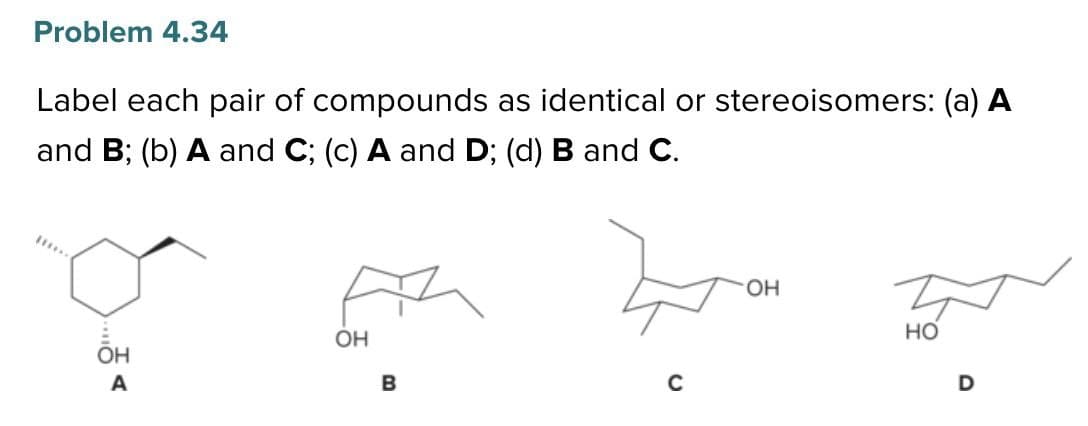 Problem 4.34
Label each pair of compounds as identical or stereoisomers: (a) A
and B; (b) A and C; (c) A and D; (d) B and C.
A
... <
OH
OH
B
C
OH
HO
D