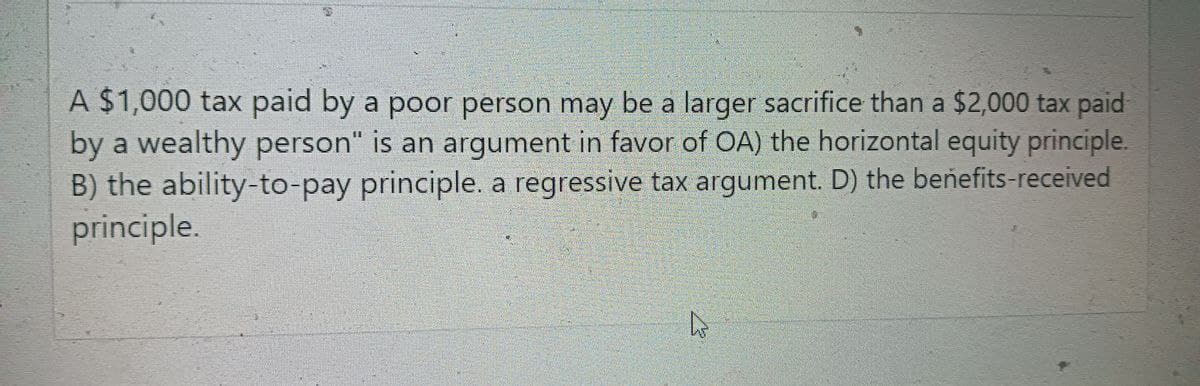 A $1,000 tax paid by a poor person may be a larger sacrifice than a $2,000 tax paid
by a wealthy person" is an argument in favor of OA) the horizontal equity principle.
B) the ability-to-pay principle. a regressive tax argument. D) the benefits-received
principle.
