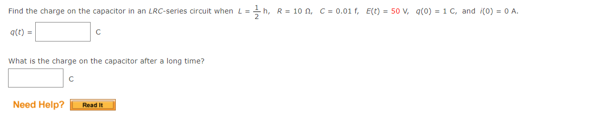 Find the charge on the capacitor in an LRC-series circuit when L =
- h, R = 10 n, C = 0.01 f, E(t) = 50 V, q(0) = 1 C, and i(0) = 0 A.
q(t) =
C
What is the charge on the capacitor after a long time?
Need Help?
Read It
