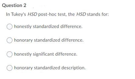 Question 2
In Tukey's HSD post-hoc test, the HSD stands for:
honestly standardized difference.
honorary standardized difference.
honestly significant difference.
honorary standardized description.
