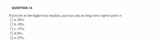 QUESTION 14
If you are in the highest tax bracket, your tax rate on long-term capital gains is
O a. 20%.
Ob. 10%.
Oc. 15%.
O d.0%.
O e. 37%.
