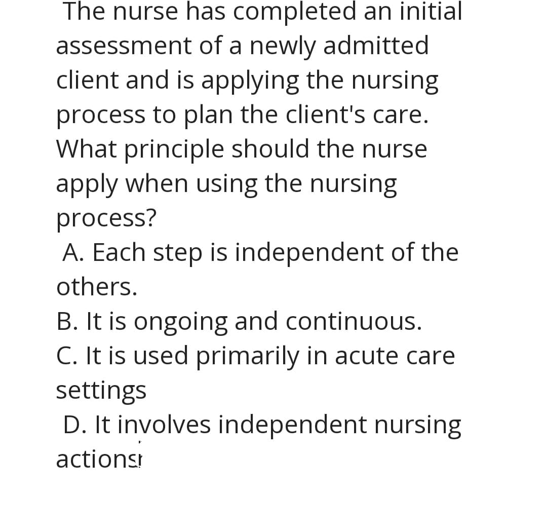 The nurse has completed an initial
assessment of a newly admitted
client and is applying the nursing
process to plan the client's care.
What principle should the nurse
apply when using the nursing
process?
A. Each step is independent of the
others.
B. It is ongoing and continuous.
C. It is used primarily in acute care
settings
D. It involves independent nursing
actionsr
