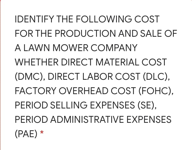 IDENTIFY THE FOLLOWING COST
FOR THE PRODUCTION AND SALE OF
A LAWN MOWER COMPANY
WHETHER DIRECT MATERIAL COST
(DMC), DIRECT LABOR COST (DLC),
FACTORY OVERHEAD COST (FOHC),
PERIOD SELLING EXPENSES (SE),
PERIOD ADMINISTRATIVE EXPENSES
(PAE)
