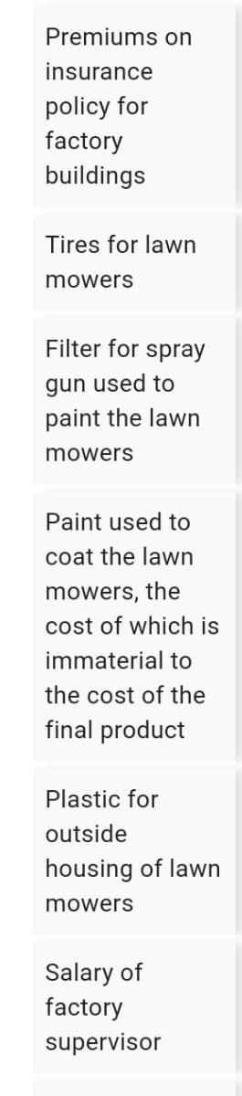 Premiums on
insurance
policy for
factory
buildings
Tires for lawn
mowers
Filter for spray
gun used to
paint the lawn
mowers
Paint used to
coat the lawn
mowers, the
cost of which is
immaterial to
the cost of the
final product
Plastic for
outside
housing of lawn
mowers
Salary of
factory
supervisor

