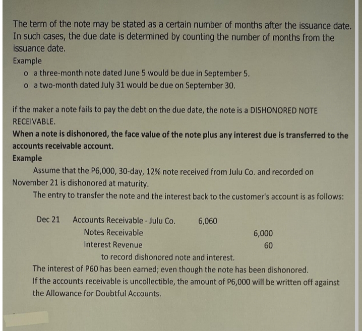 The term of the note may be stated as a certain number of months after the issuance date.
In such cases, the due date is determined by counting the number of months from the
issuance date.
Example
o a three-month note dated June 5 would be due in September 5.
o a two-month dated July 31 would be due on September 30.
if the maker a note fails to pay the debt on the due date, the note is a DISHONORED NOTE
RECEIVABLE.
When a note is dishonored, the face value of the note plus any interest due is transferred to the
accounts receivable account.
Example
Assume that the P6,000, 30-day, 12% note received from Julu Co. and recorded on
November 21 is dishonored at maturity.
The entry to transfer the note and the interest back to the customer's account is as follows:
Dec 21
Accounts Receivable - Julu Co.
6,060
Notes Receivable
6,000
Interest Revenue
60
to record dishonored note and interest.
The interest of P60 has been earned; even though the note has been dishonored.
If the accounts receivable is uncollectible, the amount of P6,000 will be written off against
the Allowance for Doubtful Accounts.
