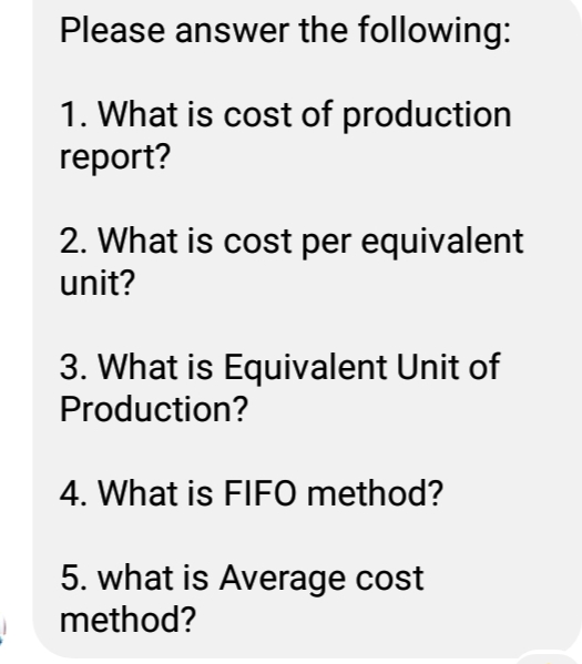 Please answer the following:
1. What is cost of production
report?
2. What is cost per equivalent
unit?
3. What is Equivalent Unit of
Production?
4. What is FIFO method?
5. what is Average cost
method?
