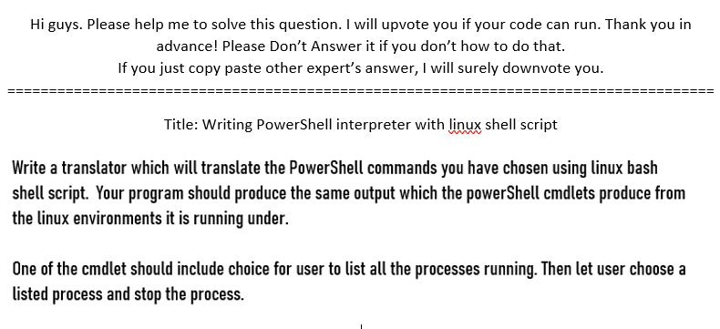 Hi guys. Please help me to solve this question. I will upvote you if your code can run. Thank you in
advance! Please Don't Answer it if you don't how to do that.
If you just copy paste other expert's answer, I will surely downvote you.
Title: Writing PowerShell interpreter with linux shell script
Write a translator which will translate the PowerShell commands you have chosen using linux bash
shell script. Your program should produce the same output which the powerShell cmdlets produce from
the linux environments it is running under.
One of the cmdlet should include choice for user to list all the processes running. Then let user choose a
listed process and stop the process.
