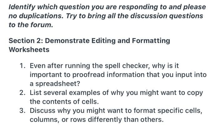 Identify which question you are responding to and please
no duplications. Try to bring all the discussion questions
to the forum.
Section 2: Demonstrate Editing and Formatting
Worksheets
1. Even after running the spell checker, why is it
important to proofread information that you input into
a spreadsheet?
2. List several examples of why you might want to copy
the contents of cells.
3. Discuss why you might want to format specific cells,
columns, or rows differently than others.
