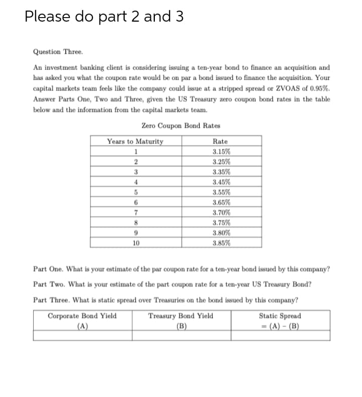 Please do part 2 and 3
Question Three.
An investment banking client is considering issuing a ten-year bond to finance an acquisition and
has asked you what the coupon rate would be on par a bond issued to finance the acquisition. Your
capital markets team feels like the company could issue at a stripped spread or ZVOAS of 0.95%.
Answer Parts One, Two and Three, given the US Treasury zero coupon bond rates in the table
below and the information from the capital markets team.
Zero Coupon Bond Rates
Years to Maturity
1
2
3
4
5
6
7
8
9
10
Rate
3.15%
3.25%
3.35%
3.45%
3.55%
3.65%
3.70%
3.75%
3.80%
3.85%
Part One. What is your estimate of the par coupon rate for a ten-year bond issued by this company?
Part Two. What is your estimate of the part coupon rate for a ten-year US Treasury Bond?
Part Three. What is static spread over Treasuries on the bond issued by this company?
Corporate Bond Yield
(A)
Treasury Bond Yield
(B)
Static Spread
= (A) - (B)