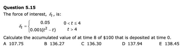 Question 5.15
The force of interest, &, is:
0.05
0.001(t²-t)
0<t≤4
t> 4
t =
Calculate the accumulated value of at time 8 of $100 that is deposited at time 0.
A 107.75
B 136.27
C 136.30
D 137.94
E 138.45