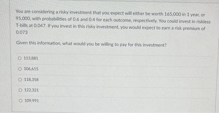 You are considering a risky investment that you expect will either be worth 165,000 in 1 year, or
95,000, with probabilities of 0.6 and 0.4 for each outcome, respectively. You could invest in riskless
T-bills at 0.047. If you invest in this risky investment, you would expect to earn a risk premium of
0.073
Given this information, what would you be willing to pay for this investment?
O 113,881
O 106,615
O 118,358
O 122,321
O 109,991