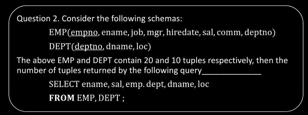 Question 2. Consider the following schemas:
EMP(empno, ename, job, mgr, hiredate, sal, comm, deptno)
DEPT(deptno, dname, loc)
The above EMP and DEPT contain 20 and 10 tuples respectively, then the
number of tuples returned by the following query_
SELECT ename, sal, emp. dept, dname, loc
FROM EMP, DEPT ;
