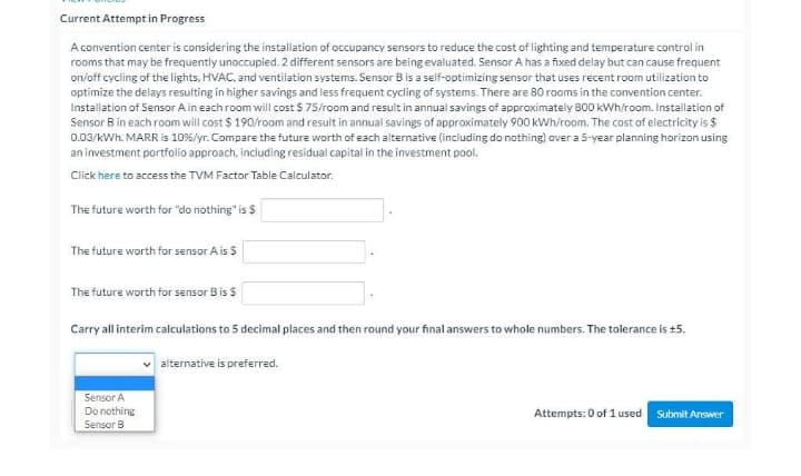 Current Attempt in Progress
A convention center is considering the installation of occupancy sensors to reduce the cost of lighting and temperature control in
rooms that may be frequently unoccupied. 2 different sensors are being evaluated. Sensor A has a fixed delay but can cause frequent
on/off cycling of the lights, HVAC, and ventilation systems. Sensor Bis a self-optimizing sensor that uses recent room utilization to
optimize the delays resulting in higher savings and less frequent cycling of systems. There are 80 rooms in the convention center.
Installation of Sensor A in each room will cost $ 75/room and resuit in annual savings of approximately 800 kWh/room. Installation of
Sensor B in each room will cost $ 190/room and result in annual savings of approximately 900 KWh/room. The cost of electricity is $
0.03/kWh. MARR is 10%/yr. Compare the future worth of each alternative (including do nothing) over a 5-year planning horizon using
an investment portfolio approach, including residual capital in the investment pool.
Click here to access the TVM Factor Table Calculator.
The future worth for "do nothing" is $
The future worth for sensor A is $
The future worth for sensor Bis $
Carry all interim calculations to 5 decimal places and then round your final answers to whole numbers. The tolerance is +5.
alternative is preferred..
Sensor A
Do nothing
Attempts: 0 of 1 used Submit Answer
Sensor B
