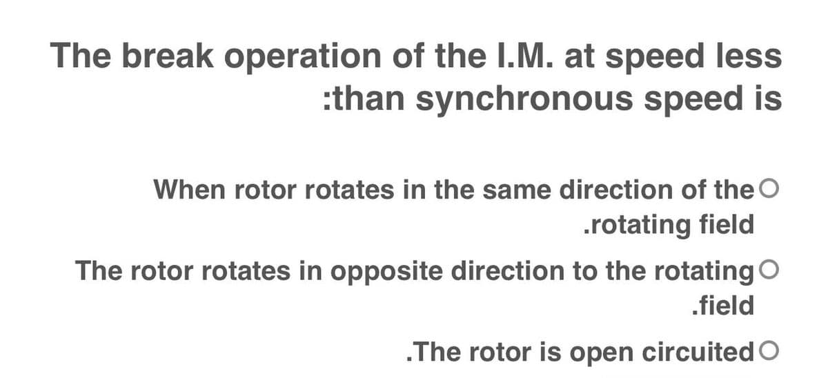 The break operation of the I.M. at speed less
:than synchronous speed is
When rotor rotates in the same direction of the O
.rotating field
The rotor rotates in opposite direction to the rotating O
.field
.The rotor is open circuited O
