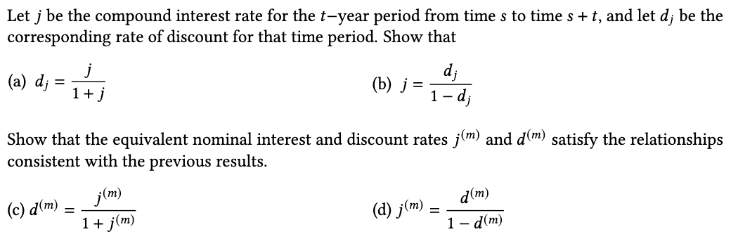 Let j be the compound interest rate for the t-year period from time s to time s + t, and let d; be the
corresponding rate of discount for that time period. Show that
j
(a) d;
1+j
d;
() ј %3
1 - dj
Show that the equivalent nominal interest and discount rates j(m) and d(m) satisfy the relationships
consistent with the previous results.
j(m)
1+ j(m)
d(m)
(с) а(m)
(d) j(m)
1- d(m)
