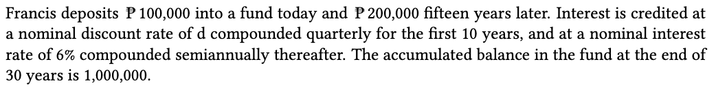 Francis deposits P 100,000 into a fund today and P 200,000 fifteen years later. Interest is credited at
a nominal discount rate of d compounded quarterly for the first 10 years, and at a nominal interest
rate of 6% compounded semiannually thereafter. The accumulated balance in the fund at the end of
30 years is 1,000,000.

