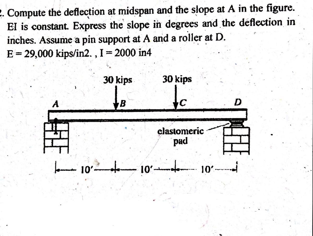 2. Compute the deflection at midspan and the slope at A in the figure.
EI is constant. Express the slope in degrees and the deflection in
inches. Assume a pin support at A and a roller at D.
E = 29,000 kips/in2., I = 2000 in4
A
30 kips
B
30 kips
clastomeric
pad
10 10
10
D