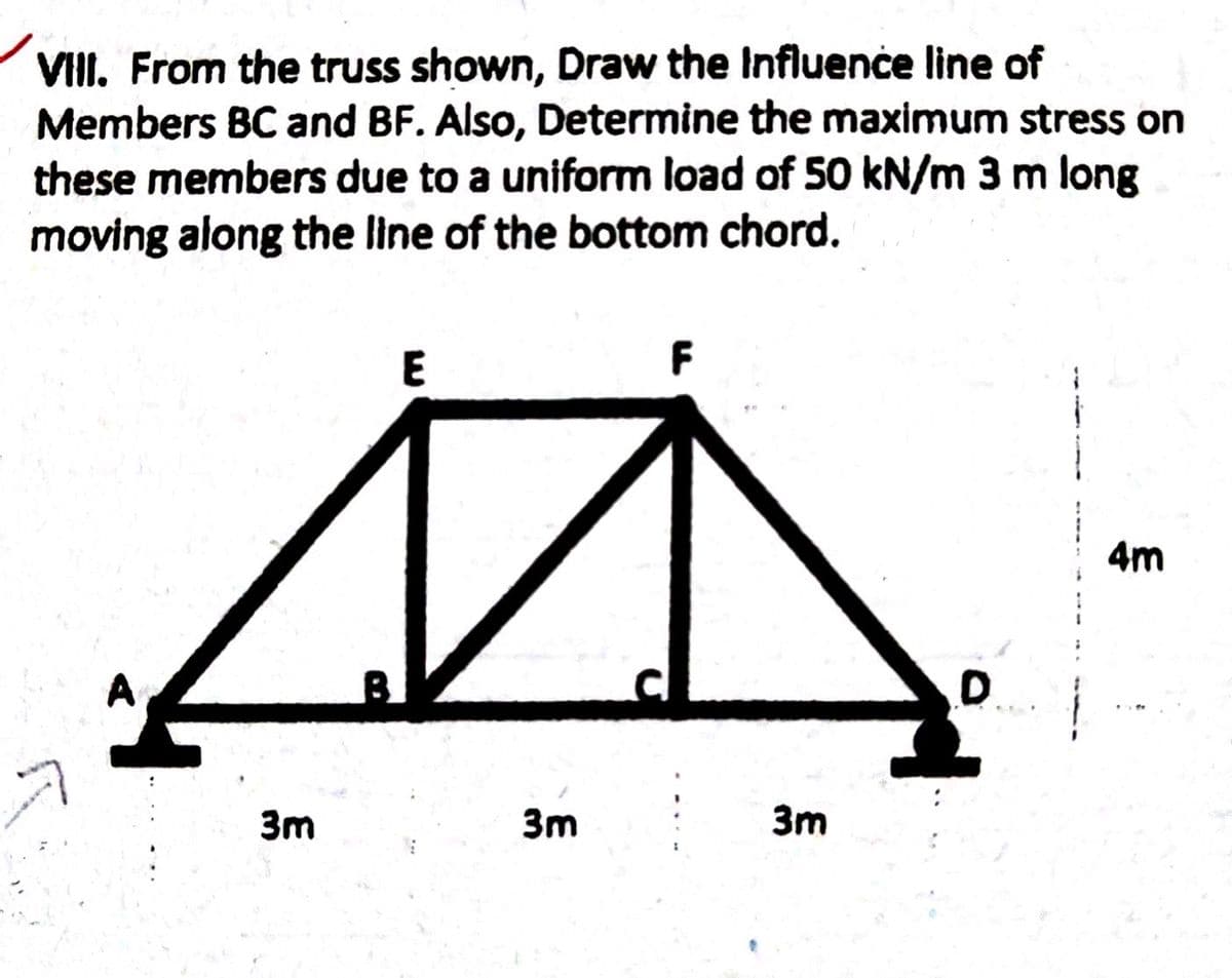 VIII. From the truss shown, Draw the Influence line of
Members BC and BF. Also, Determine the maximum stress on
these members due to a uniform load of 50 kN/m 3 m long
moving along the line of the bottom chord.
3m
E
3m
F
3m
D
4m