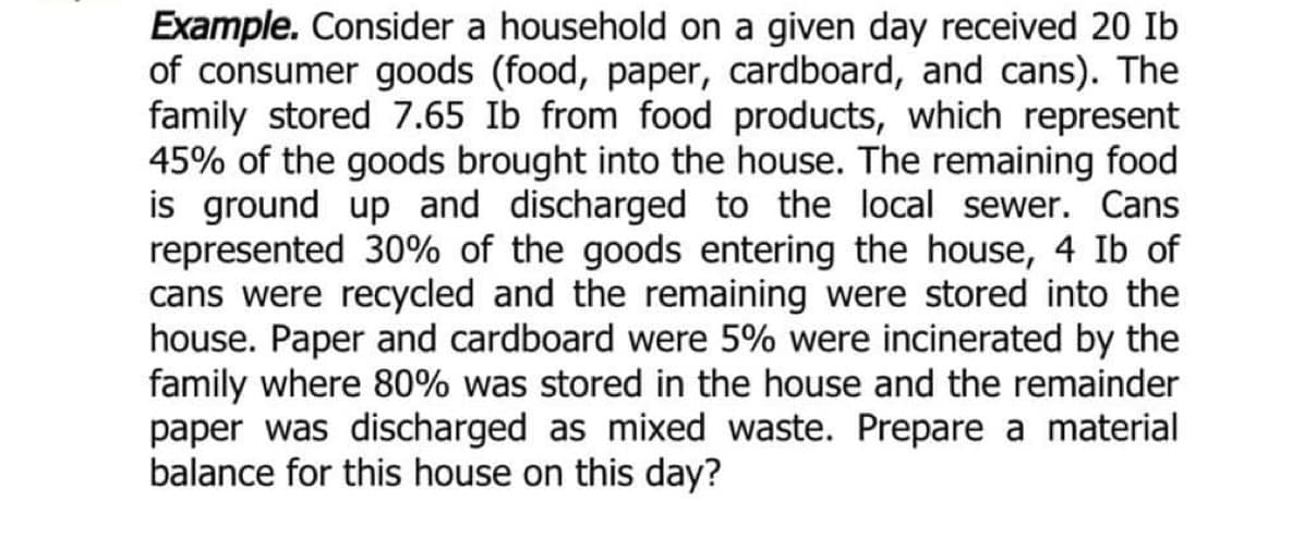 Example. Consider a household on a given day received 20 Ib
of consumer goods (food, paper, cardboard, and cans). The
family stored 7.65 Ib from food products, which represent
45% of the goods brought into the house. The remaining food
is ground up and discharged to the local sewer. Cans
represented 30% of the goods entering the house, 4 Ib of
cans were recycled and the remaining were stored into the
house. Paper and cardboard were 5% were incinerated by the
family where 80% was stored in the house and the remainder
paper was discharged as mixed waste. Prepare a material
balance for this house on this day?
