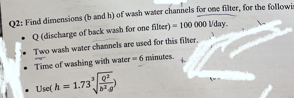 02: Find dimensions (b and h) of wash water channels for one filter, for the followin
• Q (discharge of back wash for one filter) = 100 000 1/day.
Two wash water channels are used for this filter.
• Time of washing with water = 6 minutes.
3 Q2
Use( h = 1.73
b2.g
