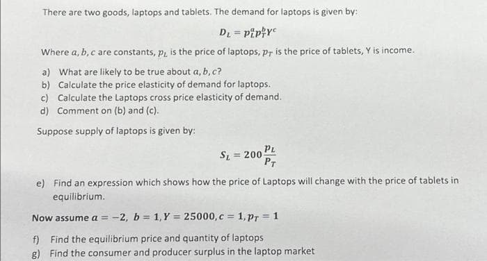 There are two goods, laptops and tablets. The demand for laptops is given by:
DL = pip//yc
Where a, b, c are constants, p, is the price of laptops, pr is the price of tablets, Y is income.
a) What are likely to be true about a, b, c?
b) Calculate the price elasticity of demand for laptops.
c) Calculate the Laptops cross price elasticity of demand.
d) Comment on (b) and (c).
Suppose supply of laptops is given by:
SL= = 200
PL
PT
e) Find an expression which shows how the price of Laptops will change with the price of tablets in
equilibrium.
Now assume a = -2, b = 1, Y = 25000, c = 1, PT = 1
f) Find the equilibrium price and quantity of laptops.
g) Find the consumer and producer surplus in the laptop market