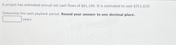A project has estimated annual net cash flows of $61,100. It is estimated to cost $311,610.
Determine the cash payback period. Round your answer to one decimal place.
years