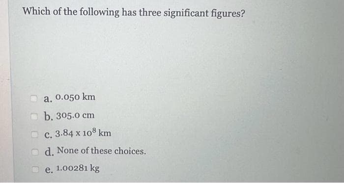 Which of the following has three significant figures?
a. 0.050 km
b. 305.0 cm
c. 3.84 x 108 km
d. None of these choices.
e. 1.00281 kg