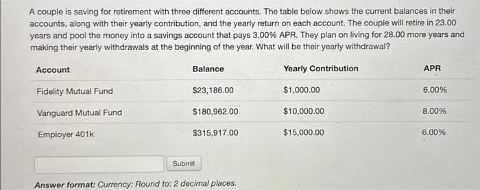 A couple is saving for retirement with three different accounts. The table below shows the current balances in their
accounts, along with their yearly contribution, and the yearly return on each account. The couple will retire in 23.00
years and pool the money into a savings account that pays 3.00% APR. They plan on living for 28.00 more years and
making their yearly withdrawals at the beginning of the year. What will be their yearly withdrawal?
Yearly Contribution
$1,000.00
$10,000.00
Account
Fidelity Mutual Fund
Vanguard Mutual Fund
Employer 401k
Balance
$23,186.00
$180,962.00
$315,917.00
Submit
Answer format: Currency: Round to: 2 decimal places.
$15,000.00
APR
6.00%
8.00%
6.00%