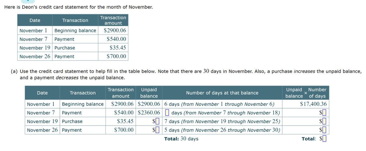 Here is Deon's credit card statement for the month of November.
Date
Transaction
November 1
November 7
November 19
November 26 Payment
Beginning balance
Payment
Purchase
Date
(a) Use the credit card statement to help fill in the table below. Note that there are 30 days in November. Also, a purchase increases the unpaid balance,
and a payment decreases the unpaid balance.
Transaction
amount
$2900.06
$540.00
$35.45
$700.00
Transaction
November 1 Beginning balance
November 7 Payment
November 19 Purchase
November 26 Payment
Transaction
amount
Unpaid
balance
Number of days at that balance
$2900.06 $2900.06 6 days (from November 1 through November 6)
$540.00 $2360.06
$35.45
$700.00
days (from November 7 through November 18)
$7 days (from November 19 through November 25)
$5 days (from November 26 through November 30)
Total: 30 days
Unpaid Number
balance of days
X
$17,400.36
$
$
$
Total: $