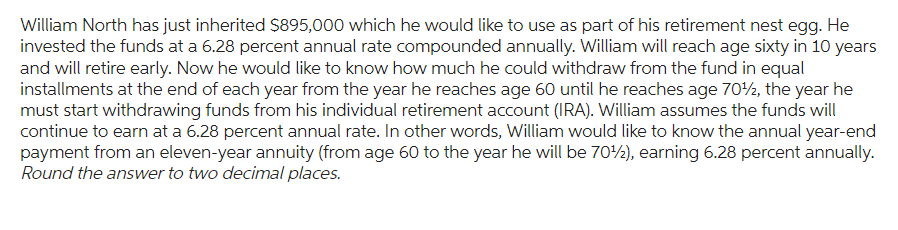William North has just inherited $895,000 which he would like to use as part of his retirement nest egg. He
invested the funds at a 6.28 percent annual rate compounded annually. William will reach age sixty in 10 years
and will retire early. Now he would like to know how much he could withdraw from the fund in equal
installments at the end of each year from the year he reaches age 60 until he reaches age 70¹2, the year he
must start withdrawing funds from his individual retirement account (IRA). William assumes the funds will
continue to earn at a 6.28 percent annual rate. In other words, William would like to know the annual year-end
payment from an eleven-year annuity (from age 60 to the year he will be 70¹2), earning 6.28 percent annually.
Round the answer to two decimal places.