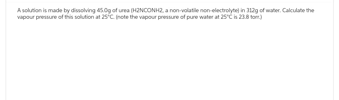 A solution is made by dissolving 45.0g of urea (H2NCONH2, a non-volatile non-electrolyte) in 312g of water. Calculate the
vapour pressure of this solution at 25°C. (note the vapour pressure of pure water at 25°C is 23.8 torr.)